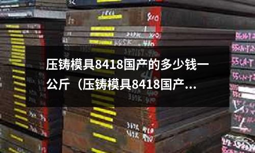 壓鑄模具8418國產(chǎn)的多少錢一公斤（壓鑄模具8418國產(chǎn)的多少錢一公斤啊）