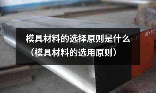 模具材料的選擇原則是什么(模具材料的選用原則)