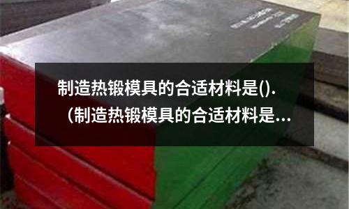 制造熱鍛模具的合適材料是().(制造熱鍛模具的合適材料是哪些)