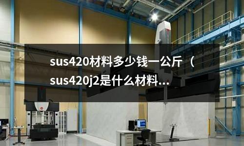 sus420材料多少錢一公斤（sus420j2是什么材料價格）