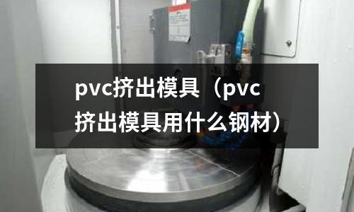 pvc擠出模具(pvc擠出模具用什么鋼材)