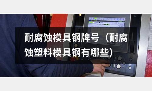 耐腐蝕模具鋼牌號(耐腐蝕塑料模具鋼有哪些)