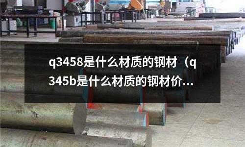 q3458是什么材質(zhì)的鋼材(q345b是什么材質(zhì)的鋼材價(jià)格)
