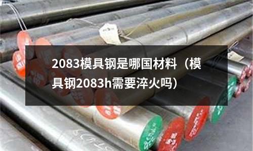 2083模具鋼是哪國材料（模具鋼2083h需要淬火嗎）