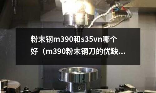 粉末鋼m390和s35vn哪個好（m390粉末鋼刀的優(yōu)缺點）