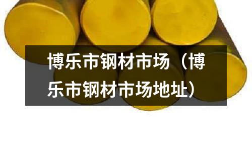 博樂市鋼材市場(chǎng)（博樂市鋼材市場(chǎng)地址）