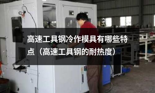 高速工具鋼冷作模具有哪些特點(高速工具鋼的耐熱度)