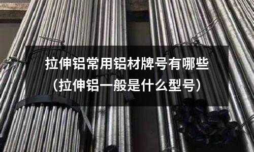 拉伸鋁常用鋁材牌號有哪些（拉伸鋁一般是什么型號）