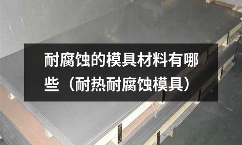 耐腐蝕的模具材料有哪些（耐熱耐腐蝕模具）