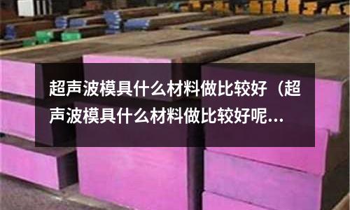 超聲波模具什么材料做比較好(超聲波模具什么材料做比較好呢)