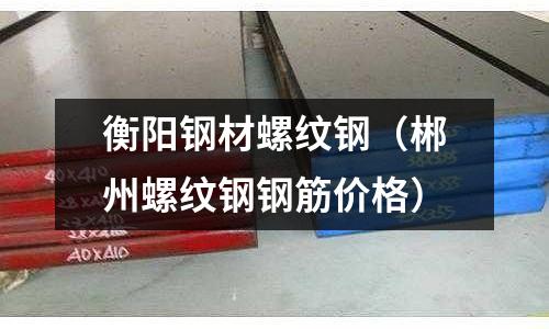 衡陽鋼材螺紋鋼（郴州螺紋鋼鋼筋價格）