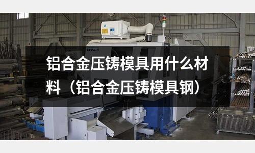 鋁合金壓鑄模具用什么材料(鋁合金壓鑄模具鋼)