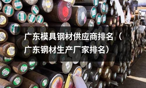 廣東模具鋼材供應商排名（廣東鋼材生產廠家排名）