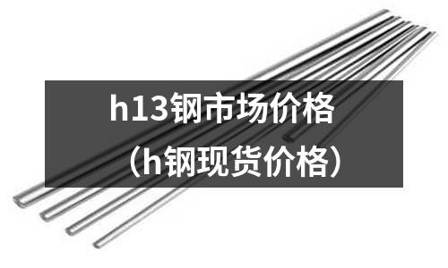h13鋼市場價(jià)格（h鋼現(xiàn)貨價(jià)格）