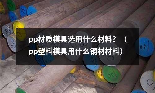 pp材質模具選用什么材料？（pp塑料模具用什么鋼材材料）
