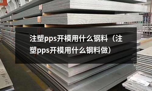 注塑pps開模用什么鋼料（注塑pps開模用什么鋼料做）