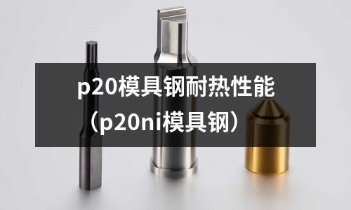p20模具鋼耐熱性能（p20ni模具鋼）
