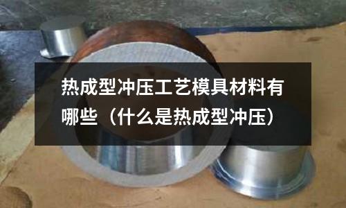 熱成型沖壓工藝模具材料有哪些(什么是熱成型沖壓)