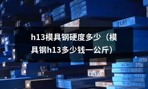 h13模具鋼硬度多少（模具鋼h13多少錢一公斤）