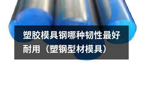 塑膠模具鋼哪種韌性最好耐用(塑鋼型材模具)