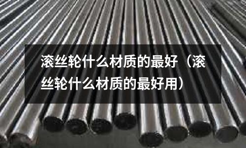 滾絲輪什么材質的最好(滾絲輪什么材質的最好用)