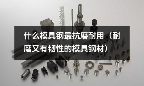 什么模具鋼最抗磨耐用（耐磨又有韌性的模具鋼材）