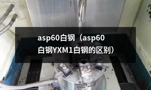 asp60白鋼（asp60白鋼YXM1白鋼的區(qū)別）