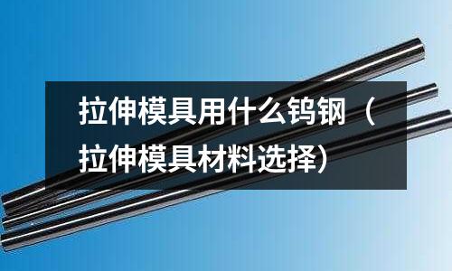 拉伸模具用什么鎢鋼(拉伸模具材料選擇)