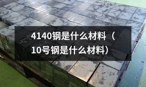 4140鋼是什么材料（10號鋼是什么材料）