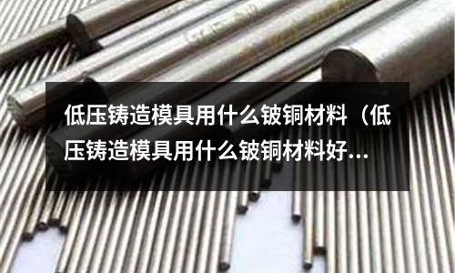 低壓鑄造模具用什么鈹銅材料（低壓鑄造模具用什么鈹銅材料好）