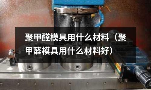 聚甲醛模具用什么材料（聚甲醛模具用什么材料好）