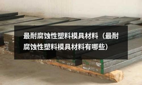 最耐腐蝕性塑料模具材料（最耐腐蝕性塑料模具材料有哪些）