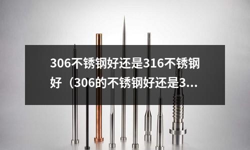 306不銹鋼好還是316不銹鋼好（306的不銹鋼好還是316的不銹鋼好）