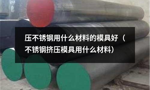 壓不銹鋼用什么材料的模具好（不銹鋼擠壓模具用什么材料）