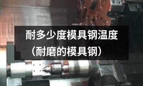 耐多少度模具鋼溫度(耐磨的模具鋼)