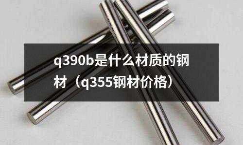 q390b是什么材質的鋼材（q355鋼材價格）
