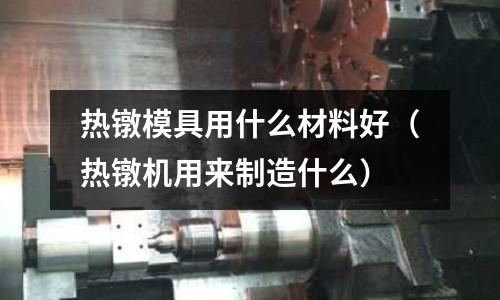 熱鐓模具用什么材料好(熱鐓機用來制造什么)