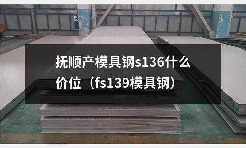 撫順產模具鋼s136什么價位（fs139模具鋼）