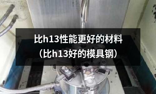 比h13性能更好的材料(比h13好的模具鋼)