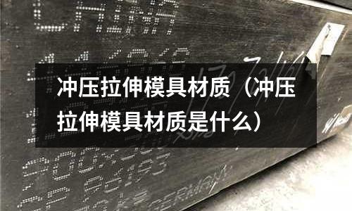 沖壓拉伸模具材質(zhì)（沖壓拉伸模具材質(zhì)是什么）