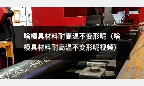 啥模具材料耐高溫不變形呢（啥模具材料耐高溫不變形呢視頻）