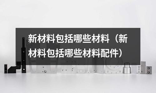 新材料包括哪些材料(新材料包括哪些材料配件)