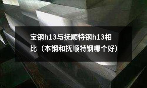 寶鋼h13與撫順特鋼h13相比（本鋼和撫順特鋼哪個好）