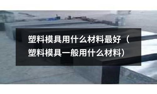 塑料模具用什么材料最好(塑料模具一般用什么材料)