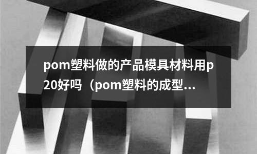 pom塑料做的產(chǎn)品模具材料用p20好嗎(pom塑料的成型工藝參數(shù))