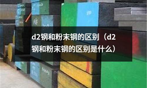 d2鋼和粉末鋼的區(qū)別（d2鋼和粉末鋼的區(qū)別是什么）