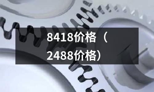 8418價(jià)格(2488價(jià)格)