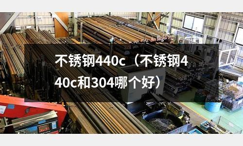 不銹鋼440c(不銹鋼440c和304哪個好)