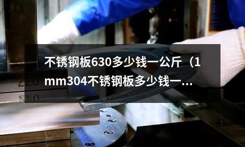 不銹鋼板630多少錢一公斤(1mm304不銹鋼板多少錢一張)