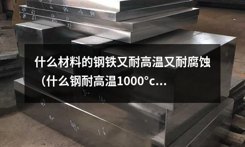 什么材料的鋼鐵又耐高溫又耐腐蝕(什么鋼耐高溫1000°c)